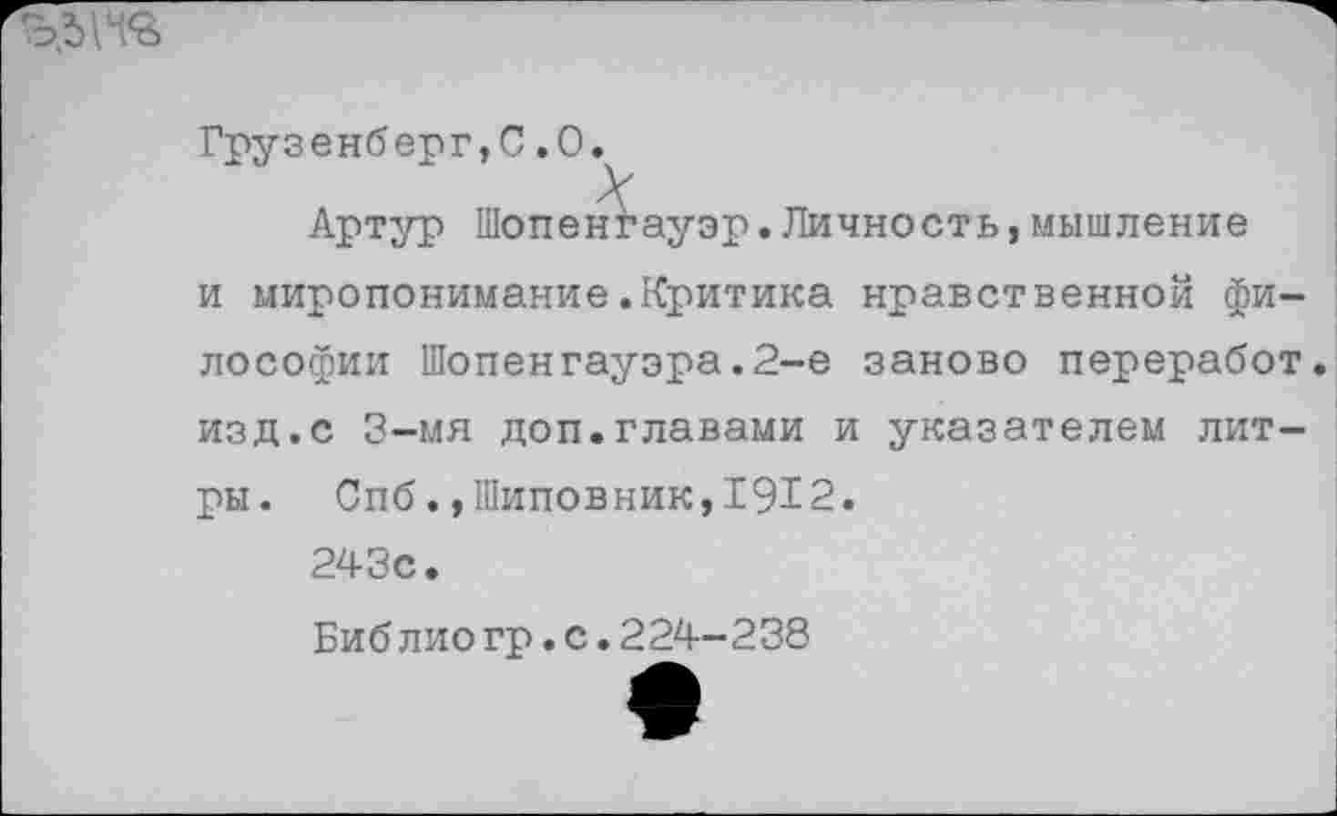 ﻿Грузенберг,С.0.
Артур Шопенгауэр.Личность,мышление и миропонимание.Критика нравственной философии Шопенгауэра.2-е заново переработ. изд.с 3-мя доп.главами и указателем литры. Спб.,Шиповник,1912.
243с.
Биб лио гр.с.224-238